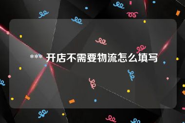  *** 开店不需要物流怎么填写