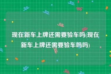 现在新车上牌还需要验车吗(现在新车上牌还需要验车吗吗)