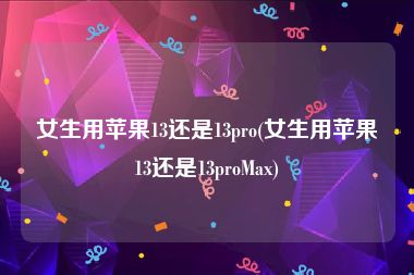 女生用苹果13还是13pro(女生用苹果13还是13proMax)