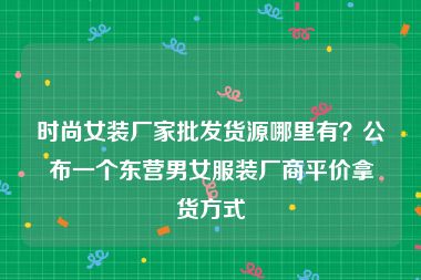 时尚女装厂家批发货源哪里有？公布一个东营男女服装厂商平价拿货方式