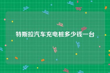 特斯拉汽车充电桩多少钱一台