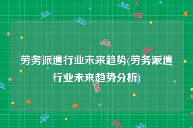 劳务派遣行业未来趋势(劳务派遣行业未来趋势分析)
