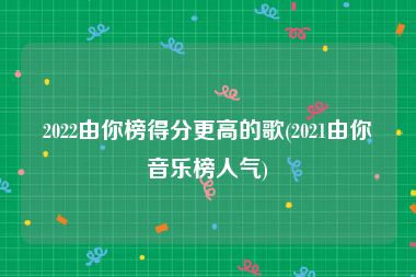 2022由你榜得分更高的歌(2021由你音乐榜人气)
