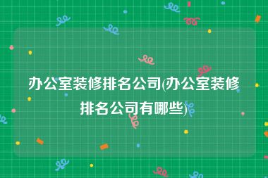 办公室装修排名公司(办公室装修排名公司有哪些)