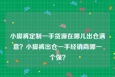 小脚裤定制一手货源在哪儿出仓满意？小脚裤出仓一手经销商哪一个强？