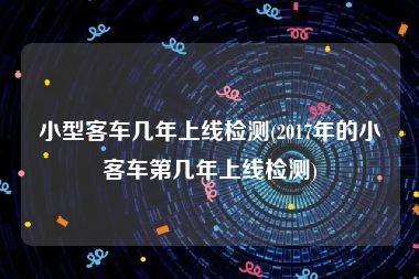 小型客车几年上线检测(2017年的小客车第几年上线检测)