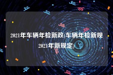 2021年车辆年检新政(车辆年检新规2021年新规定)