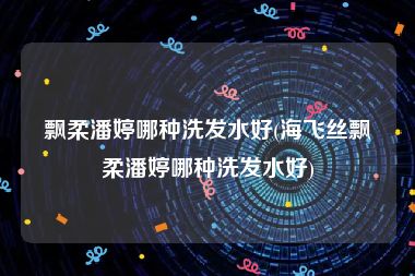 飘柔潘婷哪种洗发水好(海飞丝飘柔潘婷哪种洗发水好)