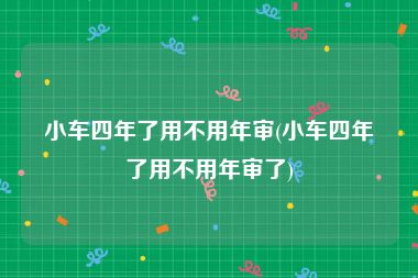 小车四年了用不用年审(小车四年了用不用年审了)