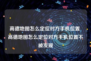 高德地图怎么定位对方手机位置 高德地图怎么定位对方手机位置不被发现