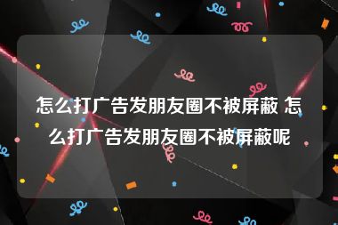 怎么打广告发朋友圈不被屏蔽 怎么打广告发朋友圈不被屏蔽呢