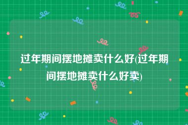过年期间摆地摊卖什么好(过年期间摆地摊卖什么好卖)