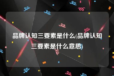 品牌认知三要素是什么(品牌认知三要素是什么意思)