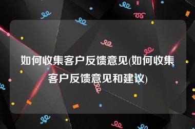 如何收集客户反馈意见(如何收集客户反馈意见和建议)