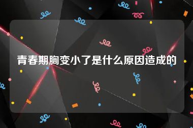 青春期胸变小了是什么原因造成的