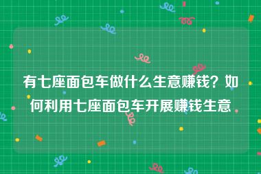 有七座面包车做什么生意赚钱？如何利用七座面包车开展赚钱生意