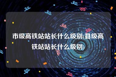 市级高铁站站长什么级别(县级高铁站站长什么级别)