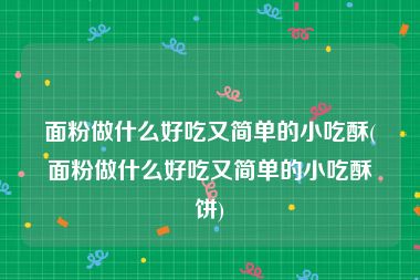 面粉做什么好吃又简单的小吃酥(面粉做什么好吃又简单的小吃酥饼)
