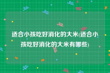 适合小孩吃好消化的大米(适合小孩吃好消化的大米有哪些)