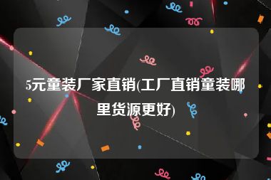 5元童装厂家直销(工厂直销童装哪里货源更好)