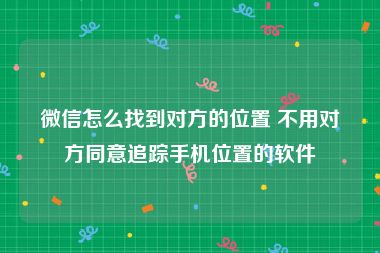 微信怎么找到对方的位置 不用对方同意追踪手机位置的软件