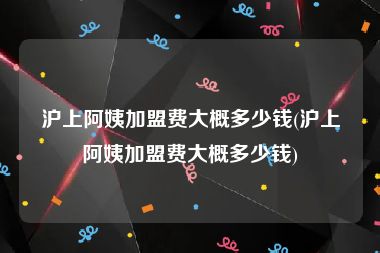 沪上阿姨加盟费大概多少钱(沪上阿姨加盟费大概多少钱)