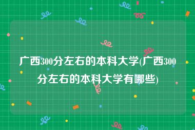 广西300分左右的本科大学(广西300分左右的本科大学有哪些)