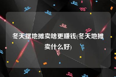 冬天摆地摊卖啥更赚钱(冬天地摊卖什么好)