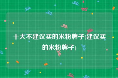 十大不建议买的米粉牌子(建议买的米粉牌子)