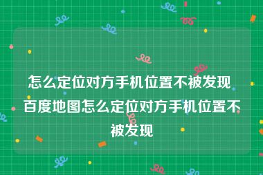 怎么定位对方手机位置不被发现 百度地图怎么定位对方手机位置不被发现