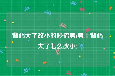 背心大了改小的妙招男(男士背心大了怎么改小)