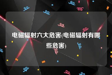电磁辐射六大危害(电磁辐射有哪些危害)