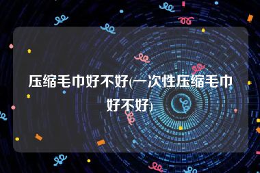 压缩毛巾好不好(一次性压缩毛巾好不好)