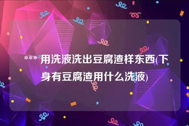  *** 用洗液洗出豆腐渣样东西(下身有豆腐渣用什么洗液)