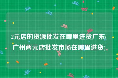 2元店的货源批发在哪里进货广东(广州两元店批发市场在哪里进货)