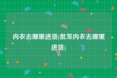 内衣去哪里进货(批发内衣去哪里进货)