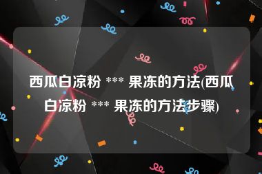 西瓜白凉粉 *** 果冻的方法(西瓜白凉粉 *** 果冻的方法步骤)