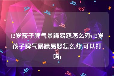 12岁孩子脾气暴躁易怒怎么办(12岁孩子脾气暴躁易怒怎么办,可以打吗)
