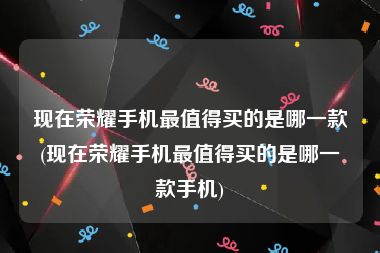 现在荣耀手机最值得买的是哪一款(现在荣耀手机最值得买的是哪一款手机)