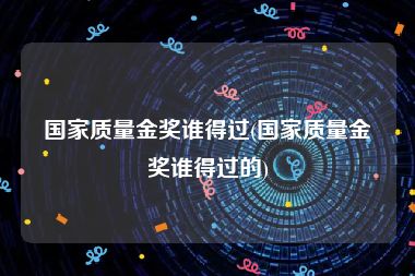 国家质量金奖谁得过(国家质量金奖谁得过的)