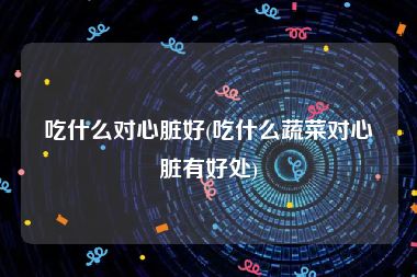 吃什么对心脏好(吃什么蔬菜对心脏有好处)