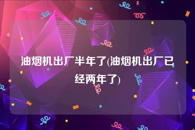 油烟机出厂半年了(油烟机出厂已经两年了)