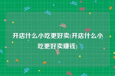 开店什么小吃更好卖(开店什么小吃更好卖赚钱)