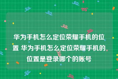 华为手机怎么定位荣耀手机的位置 华为手机怎么定位荣耀手机的位置是登录哪个的账号