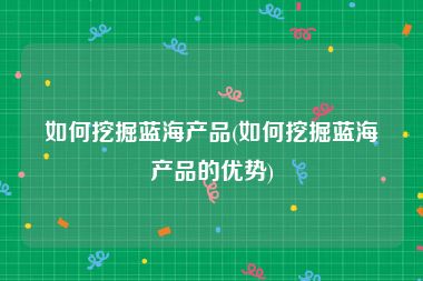如何挖掘蓝海产品(如何挖掘蓝海产品的优势)