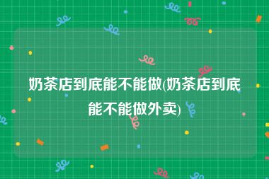 奶茶店到底能不能做(奶茶店到底能不能做外卖)