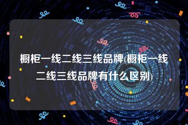橱柜一线二线三线品牌(橱柜一线二线三线品牌有什么区别)