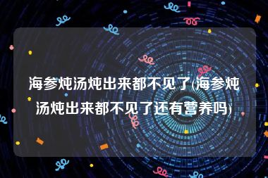 海参炖汤炖出来都不见了(海参炖汤炖出来都不见了还有营养吗)