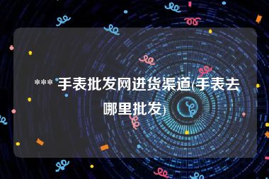  *** 手表批发网进货渠道(手表去哪里批发)