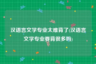 汉语言文学专业太难背了(汉语言文学专业要背很多吗)